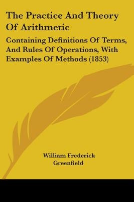 The Practice And Theory Of Arithmetic: Containing Definitions Of Terms, And Rules Of Operations, With Examples Of Methods (1853) by Greenfield, William Frederick