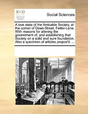 A True State of the Amicable Society, at the Corner of Dean-Street, Fetter-Lane. with Reasons for Altering the Government Of, and Establishing That So by Multiple Contributors