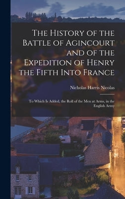 The History of the Battle of Agincourt and of the Expedition of Henry the Fifth Into France: To Which Is Added, the Roll of the Men at Arms, in the En by Nicolas, Nicholas Harris