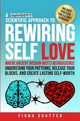 A Scientific Approach to Rewiring Self Love: Where Ancient Wisdom Meets Neuroscience: Understand Your Patterns, Release Your Blocks, and Create Lastin by Soutter, Fiona