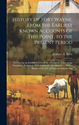 History of Fort Wayne, From the Earliest Known Accounts of This Point, to the Present Period: Embracing an Extended View of the Aboriginal Tribes of t by Brice, Wallace A.