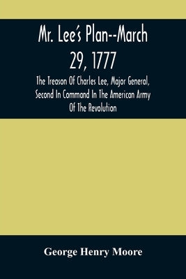 Mr. Lee'S Plan--March 29, 1777: The Treason Of Charles Lee, Major General, Second In Command In The American Army Of The Revolution by Henry Moore, George