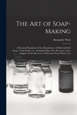 The Art of Soap-making: a Practical Handbook of the Manufacture of Hard and Soft Soaps, Toilet Soaps, Etc., Including Many New Processes, and by Watt, Alexander