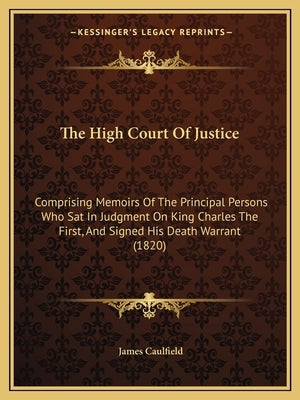 The High Court Of Justice: Comprising Memoirs Of The Principal Persons Who Sat In Judgment On King Charles The First, And Signed His Death Warran by Caulfield, James