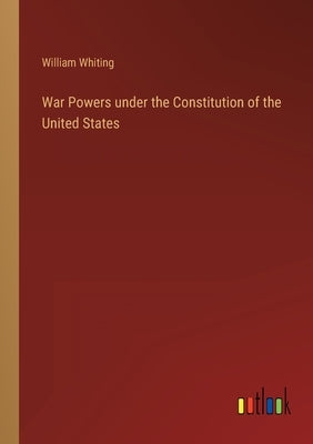 War Powers under the Constitution of the United States by Whiting, William