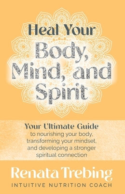 Heal Your Body, Mind, and Spirit: Your Ultimate Guide to Nourishing Your Body, Transforming Your Mindset, and Developing a Stronger Spiritual Connecti by Trebing, Renata