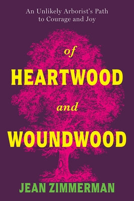 Of Heartwood and Woundwood: An Unlikely Arborist's Path to Courage and Joy by Zimmerman, Jean