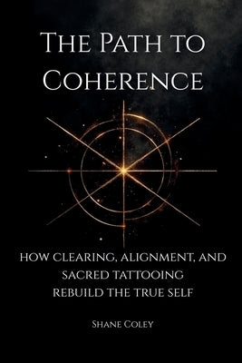 The Path to Coherence - How Clearing, Alignment, and Sacred Tattooing Rebuild the True Self by Coley, Shane