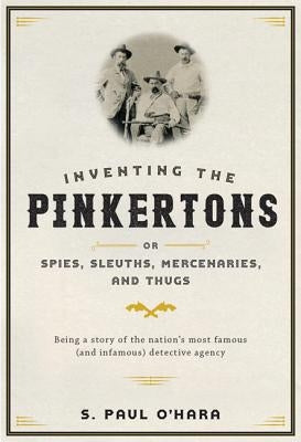 Inventing the Pinkertons; Or, Spies, Sleuths, Mercenaries, and Thugs: Being a Story of the Nation's Most Famous (and Infamous) Detective Agency by O'Hara, S. Paul