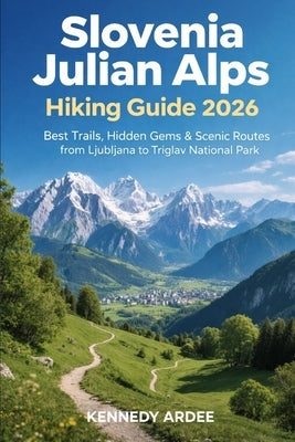 Slovenia Julian Alps Hiking Guide 2026: Best Trails, Hidden Gems & Scenic Routes from Ljubljana to Triglav National Park by Ardee, Kennedy