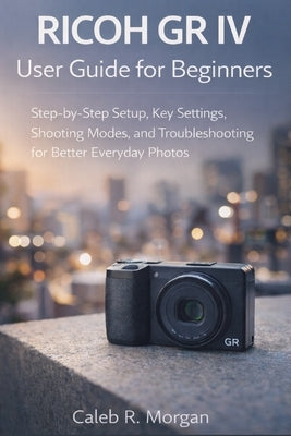 RICOH GR IV User Guide for Beginners: Step-by-Step Setup, Key Settings, Shooting Modes, and Troubleshooting for Better Everyday Photos by Morgan, Caleb R.