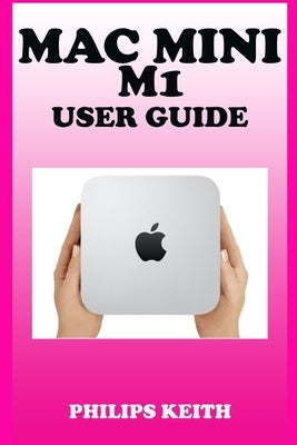 Mac Mini M1 User Guide: A Comprehensive Manual And Guide For Beginners Ands Pros. To Set Up, Connect And Master The New Apple Mac Mini 2020 Wi by Keith, Philips
