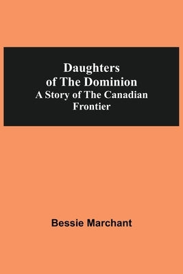 Daughters Of The Dominion A Story Of The Canadian Frontier by Marchant, Bessie