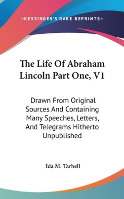 The Life Of Abraham Lincoln Part One, V1: Drawn From Original Sources And Containing Many Speeches, Letters, And Telegrams Hitherto Unpublished by Tarbell, Ida M.