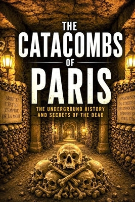 The Catacombs of Paris: A Deep Dive into the Dark History, Hidden Rooms, and Mysteries Beneath the City of Light by Yesilcimen, Duygu