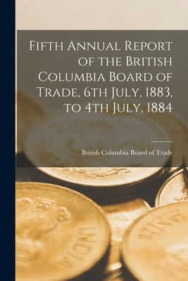 Fifth Annual Report of the British Columbia Board of Trade, 6th July, 1883, to 4th July, 1884 [microform] by British Columbia Board of Trade