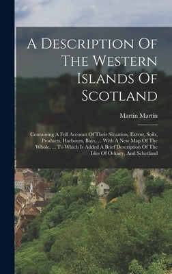 A Description Of The Western Islands Of Scotland: Containing A Full Account Of Their Situation, Extent, Soils, Products, Harbours, Bays, ... With A Ne by Martin, Martin