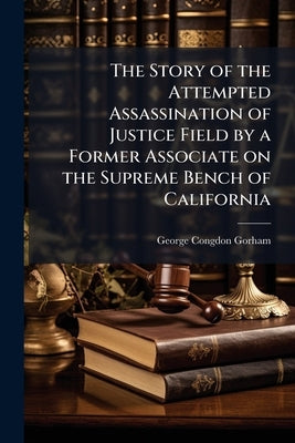 The Story of the Attempted Assassination of Justice Field by a Former Associate on the Supreme Bench of California by Gorham, George Congdon