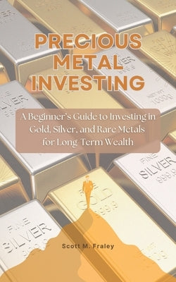 Precious Metal Investing: A Beginner's Guide to Investing in Gold, Silver, and Rare Metals for Long-Term Wealth by Fraley, Scott M.
