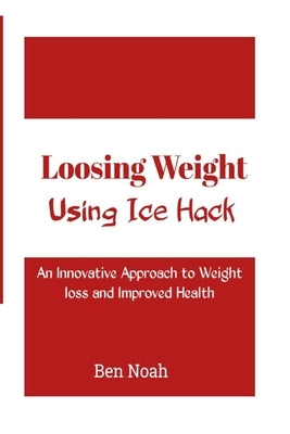 Loosing Weight: Using Ice Hack: An Innovative Approach to Weight Loss and Improved Health by Noah, Ben