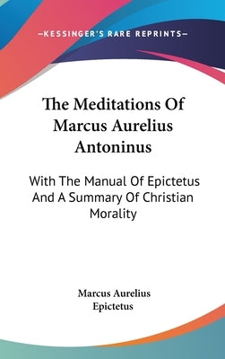 The Meditations Of Marcus Aurelius Antoninus: With The Manual Of Epictetus And A Summary Of Christian Morality by Aurelius, Marcus