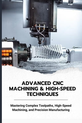 Advanced CNC Machining & High-Speed Techniques: Mastering Complex Toolpaths, High-Speed Machining, and Precision Manufacturing by Yoko, Matsumura