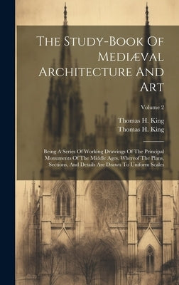 The Study-book Of Mediæval Architecture And Art: Being A Series Of Working Drawings Of The Principal Monuments Of The Middle Ages. Whereof The Plans, by King, Thomas H.