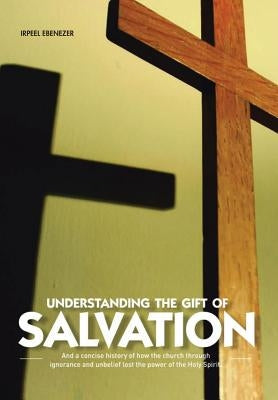 Understanding the Gift of Salvation: And a Concise History of How the Church Through Ignorance and Unbelief Lost the Power of the Holy Spirit by Ebenezer, Irpeel