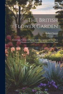 The British Flower Garden: Containing Coloured Figures And Descriptions Of The Most Ornamental And Curious Hardy Flowering Plants by Sweet, Robert