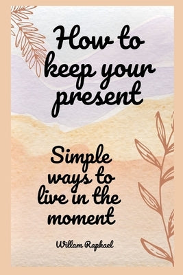 how to keep your present: simple ways to live in the moment by Raphael, Willam