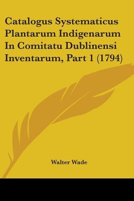 Catalogus Systematicus Plantarum Indigenarum In Comitatu Dublinensi Inventarum, Part 1 (1794) by Wade, Walter