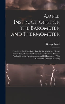 Ample Instructions for the Barometer and Thermometer: Containing Particular Directions for the Marine and House Barometers, Or Weather Glasses; the In by Leoni, George
