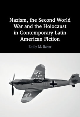 Nazism, the Second World War and the Holocaust in Contemporary Latin American Fiction by Baker, Emily M.