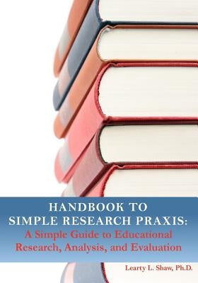 Handbook to Simple Research Praxis: A Simple Guide to Educational Research, Analysis, and Evaluation by Shaw Ph. D., Learty Letroy