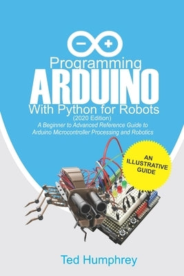 Programming Arduino With Python For Robots (2020 Edition): A Beginner to Advanced Reference Guide to Arduino programming for Microcontroller processin by Humphrey, Ted