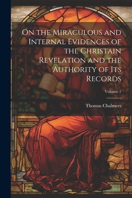 On the Miraculous and Internal Evidences of the Christain Revelation and the Authority of Its Records; Volume 1 by Chalmers, Thomas