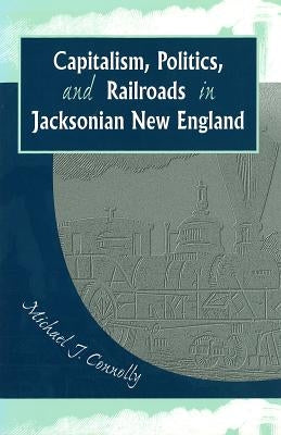 Capitalism, Politics, and Railroads in Jacksonian New England by Connolly, Michael J.