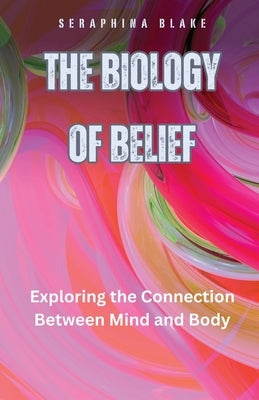 The Biology of Belief: Exploring the Connection Between Mind and Body by Blake, Seraphina