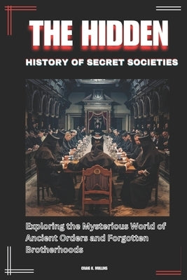 The Hidden History of Secret Societies: Exploring the Mysterious World of Ancient Orders and Forgotten Brotherhoods by Mullins, Craig K.
