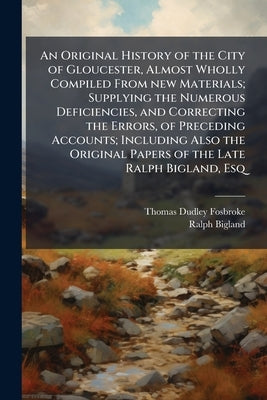An Original History of the City of Gloucester, Almost Wholly Compiled From new Materials; Supplying the Numerous Deficiencies, and Correcting the Erro by Fosbroke, Thomas Dudley