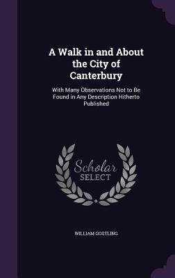 A Walk in and About the City of Canterbury: With Many Observations Not to Be Found in Any Description Hitherto Published by Gostling, William