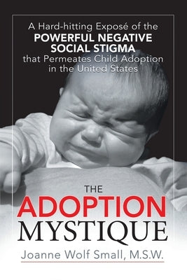 The Adoption Mystique: A Hard-hitting Exposé of the Powerful Negative Social Stigma that Permeates Child Adoption in the United States by Small M. S. W., Joanne Wolf