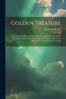 Golden Treasure: A Collection of Hymn Tunes, Anthems, Chants, Etc. for Public Worship, Together With Part-Songs and Glees for Mixed and by Ryder, Thomas P.