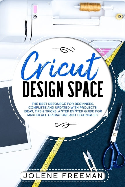 Cricut Design Space: The Best Resource for Beginners, Complete and Updated with Projects, Ideas, Tips & Tricks. A Step by Step Guide for Ma by Freeman, Jolene