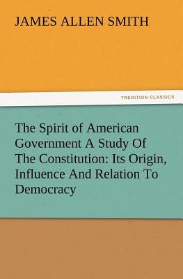 The Spirit of American Government a Study of the Constitution: Its Origin, Influence and Relation to Democracy by Smith, J. Allen