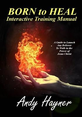 Born to Heal Interactive Training Manual: A Guide to Launch Any Believer to Walk in the Power of Jesus Christ by Hayner, Andy