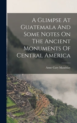 A Glimpse At Guatemala And Some Notes On The Ancient Monuments Of Central America by Cary, Maudslay Anne