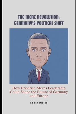The Merz Revolution: Germany's Political Shift: How Friedrich Merz's Leadership Could Shape the Future of Germany and Europe by Miller, Roger
