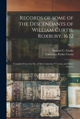 Records of Some of the Descendants of William Curtis, Roxbury, 1632: Compiled From the Ms. of Miss Catherine P. Curtis, and Other Sources; no. 1 by Clarke, Samuel C. (Samuel Clarke) B.