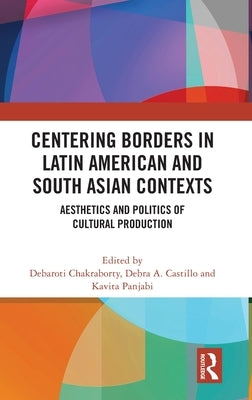 Centering Borders in Latin American and South Asian Contexts: Aesthetics and Politics of Cultural Production by Chakraborty, Debaroti